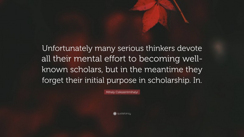 Mihaly Csikszentmihalyi Quote: “Unfortunately many serious thinkers devote all their mental effort to becoming well-known scholars, but in the meantime they forget their initial purpose in scholarship. In.”