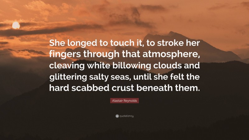 Alastair Reynolds Quote: “She longed to touch it, to stroke her fingers through that atmosphere, cleaving white billowing clouds and glittering salty seas, until she felt the hard scabbed crust beneath them.”