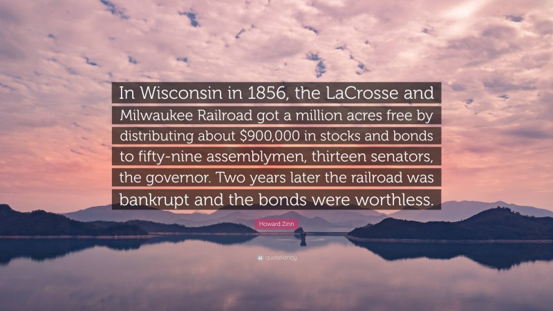 Howard Zinn Quote: “In Wisconsin in 1856, the LaCrosse and Milwaukee Railroad got a million acres free by distributing about $900,000 in stocks and bonds to fifty-nine assemblymen, thirteen senators, the governor. Two years later the railroad was bankrupt and the bonds were worthless.”