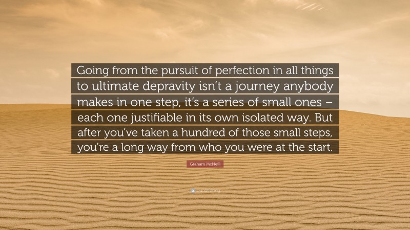 Graham McNeill Quote: “Going from the pursuit of perfection in all things to ultimate depravity isn’t a journey anybody makes in one step, it’s a series of small ones – each one justifiable in its own isolated way. But after you’ve taken a hundred of those small steps, you’re a long way from who you were at the start.”