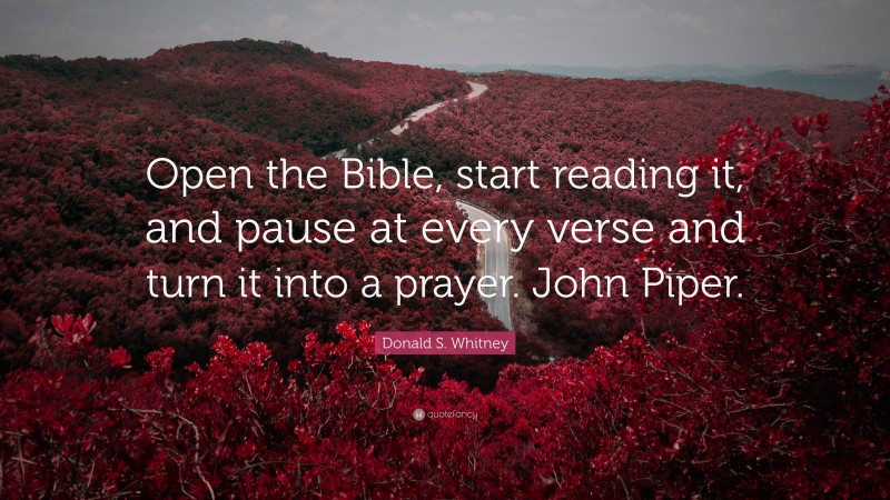 Donald S. Whitney Quote: “Open the Bible, start reading it, and pause at every verse and turn it into a prayer. John Piper.”