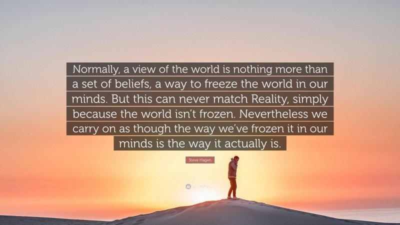 Steve Hagen Quote: “Normally, a view of the world is nothing more than a set of beliefs, a way to freeze the world in our minds. But this can never match Reality, simply because the world isn’t frozen. Nevertheless we carry on as though the way we’ve frozen it in our minds is the way it actually is.”