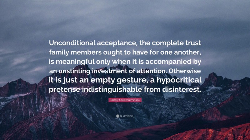 Mihaly Csikszentmihalyi Quote: “Unconditional acceptance, the complete trust family members ought to have for one another, is meaningful only when it is accompanied by an unstinting investment of attention. Otherwise it is just an empty gesture, a hypocritical pretense indistinguishable from disinterest.”
