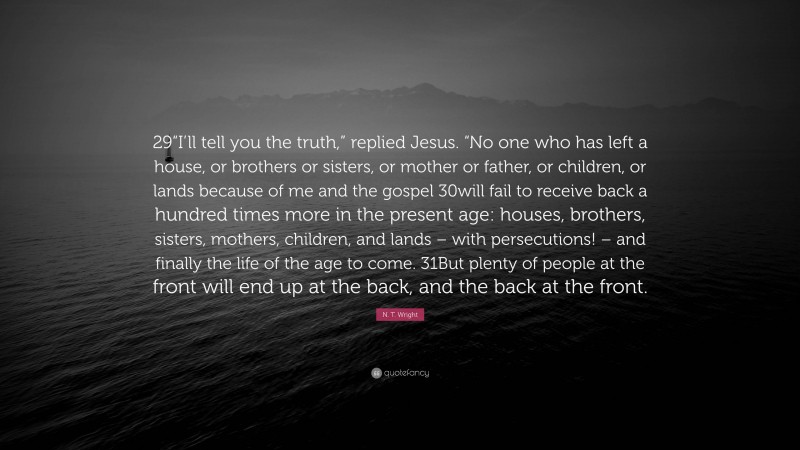 N. T. Wright Quote: “29“I’ll tell you the truth,” replied Jesus. “No one who has left a house, or brothers or sisters, or mother or father, or children, or lands because of me and the gospel 30will fail to receive back a hundred times more in the present age: houses, brothers, sisters, mothers, children, and lands – with persecutions! – and finally the life of the age to come. 31But plenty of people at the front will end up at the back, and the back at the front.”