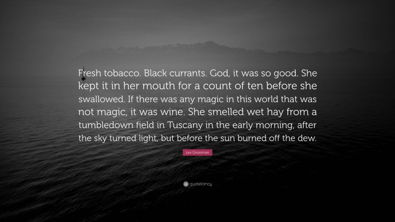 Lev Grossman Quote: “Fresh tobacco. Black currants. God, it was so good. She kept it in her mouth for a count of ten before she swallowed. If there was any magic in this world that was not magic, it was wine. She smelled wet hay from a tumbledown field in Tuscany in the early morning, after the sky turned light, but before the sun burned off the dew.”