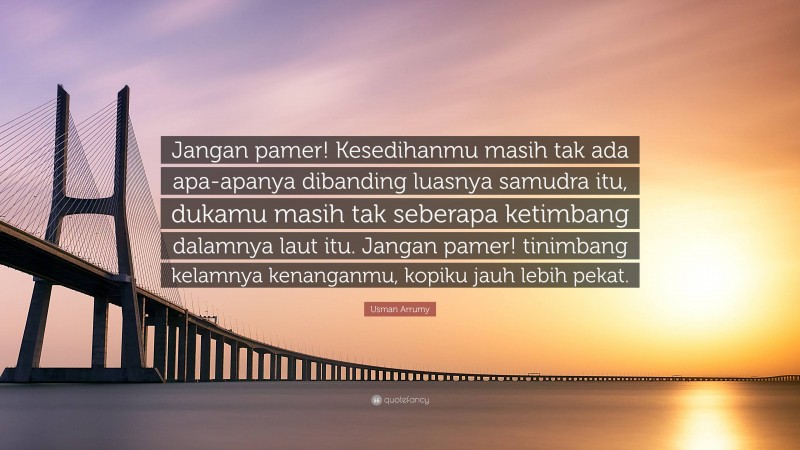 Usman Arrumy Quote: “Jangan pamer! Kesedihanmu masih tak ada apa-apanya dibanding luasnya samudra itu, dukamu masih tak seberapa ketimbang dalamnya laut itu. Jangan pamer! tinimbang kelamnya kenanganmu, kopiku jauh lebih pekat.”