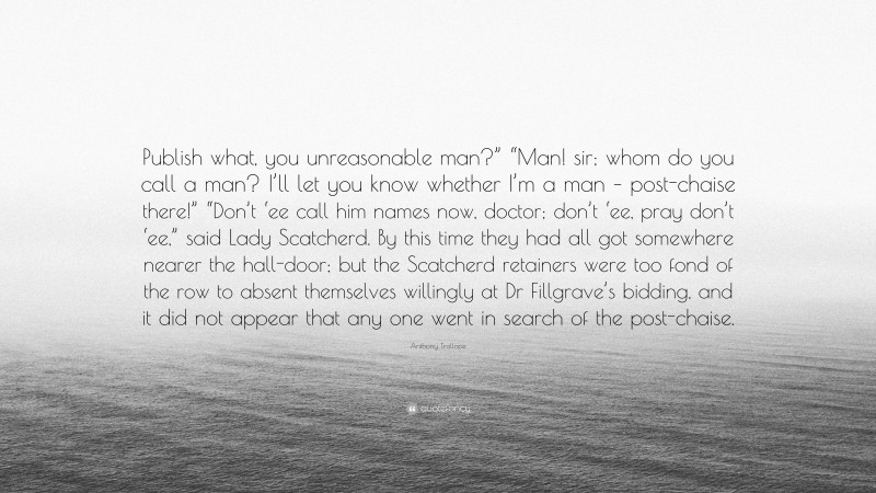 Anthony Trollope Quote: “Publish what, you unreasonable man?” “Man! sir; whom do you call a man? I’ll let you know whether I’m a man – post-chaise there!” “Don’t ‘ee call him names now, doctor; don’t ‘ee, pray don’t ‘ee,” said Lady Scatcherd. By this time they had all got somewhere nearer the hall-door; but the Scatcherd retainers were too fond of the row to absent themselves willingly at Dr Fillgrave’s bidding, and it did not appear that any one went in search of the post-chaise.”