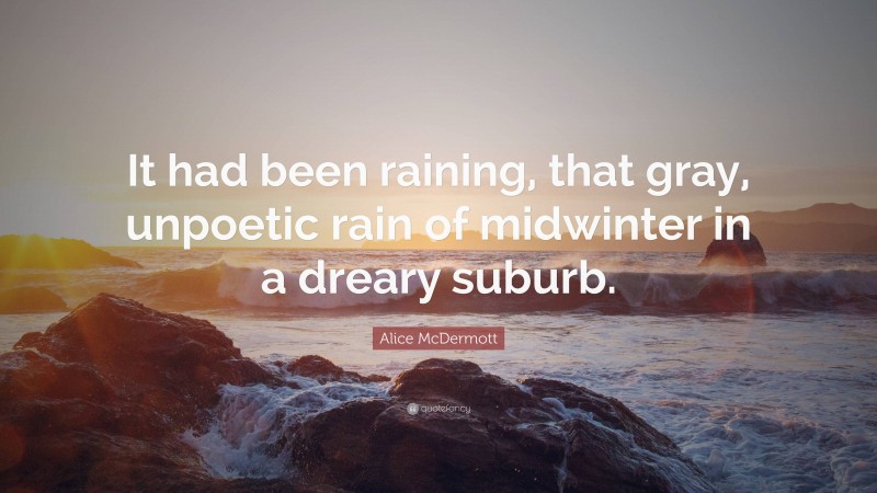 Alice McDermott Quote: “It had been raining, that gray, unpoetic rain of midwinter in a dreary suburb.”
