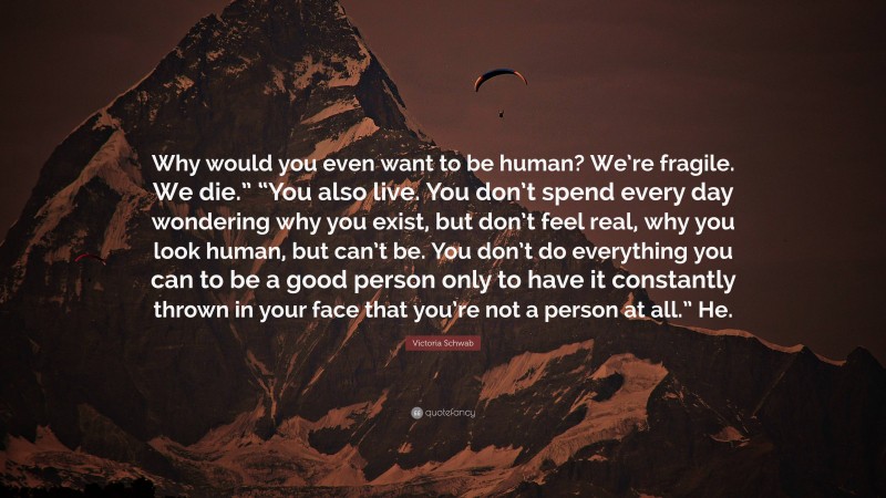 Victoria Schwab Quote: “Why would you even want to be human? We’re fragile. We die.” “You also live. You don’t spend every day wondering why you exist, but don’t feel real, why you look human, but can’t be. You don’t do everything you can to be a good person only to have it constantly thrown in your face that you’re not a person at all.” He.”