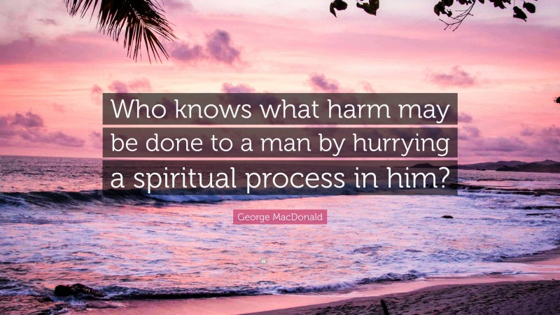 George MacDonald Quote: “Who knows what harm may be done to a man by hurrying a spiritual process in him?”