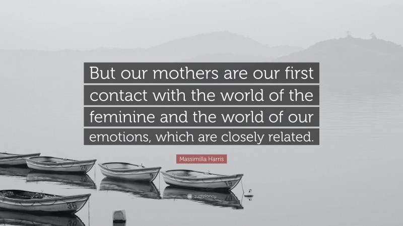 Massimilla Harris Quote: “But our mothers are our first contact with the world of the feminine and the world of our emotions, which are closely related.”