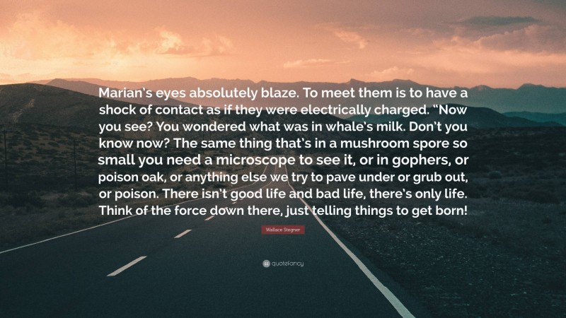 Wallace Stegner Quote: “Marian’s eyes absolutely blaze. To meet them is to have a shock of contact as if they were electrically charged. “Now you see? You wondered what was in whale’s milk. Don’t you know now? The same thing that’s in a mushroom spore so small you need a microscope to see it, or in gophers, or poison oak, or anything else we try to pave under or grub out, or poison. There isn’t good life and bad life, there’s only life. Think of the force down there, just telling things to get born!”