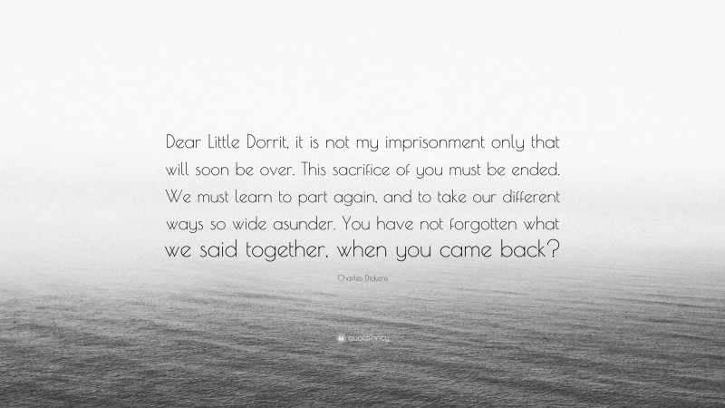 Charles Dickens Quote: “Dear Little Dorrit, it is not my imprisonment only that will soon be over. This sacrifice of you must be ended. We must learn to part again, and to take our different ways so wide asunder. You have not forgotten what we said together, when you came back?”