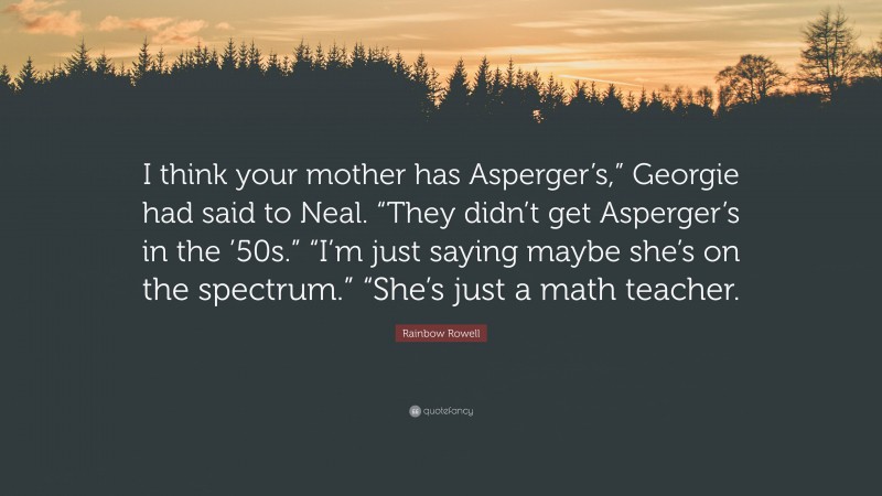 Rainbow Rowell Quote: “I think your mother has Asperger’s,” Georgie had said to Neal. “They didn’t get Asperger’s in the ’50s.” “I’m just saying maybe she’s on the spectrum.” “She’s just a math teacher.”