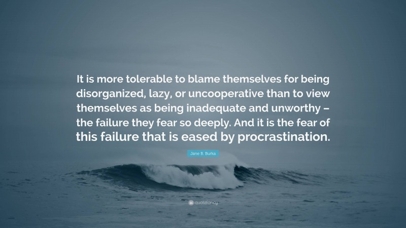 Jane B. Burka Quote: “It is more tolerable to blame themselves for being disorganized, lazy, or uncooperative than to view themselves as being inadequate and unworthy – the failure they fear so deeply. And it is the fear of this failure that is eased by procrastination.”