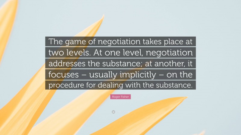 Roger Fisher Quote: “The game of negotiation takes place at two levels. At one level, negotiation addresses the substance; at another, it focuses – usually implicitly – on the procedure for dealing with the substance.”