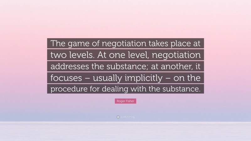 Roger Fisher Quote: “The game of negotiation takes place at two levels. At one level, negotiation addresses the substance; at another, it focuses – usually implicitly – on the procedure for dealing with the substance.”