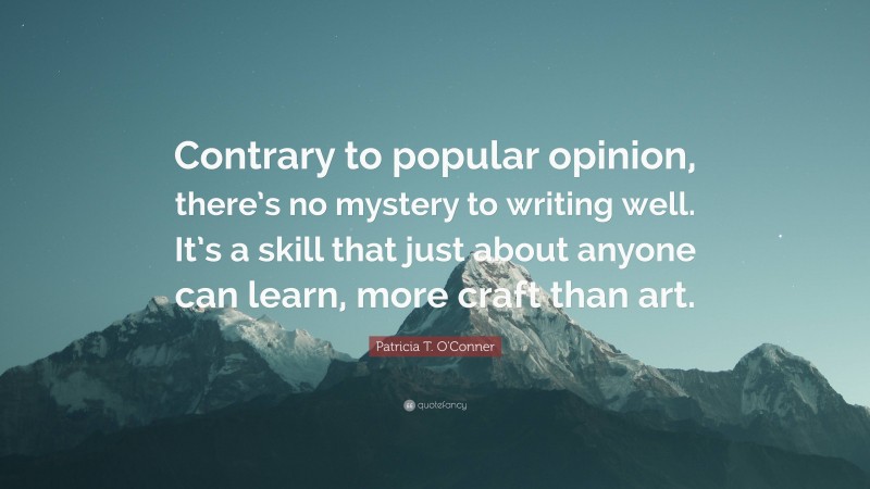 Patricia T. O'Conner Quote: “Contrary to popular opinion, there’s no mystery to writing well. It’s a skill that just about anyone can learn, more craft than art.”