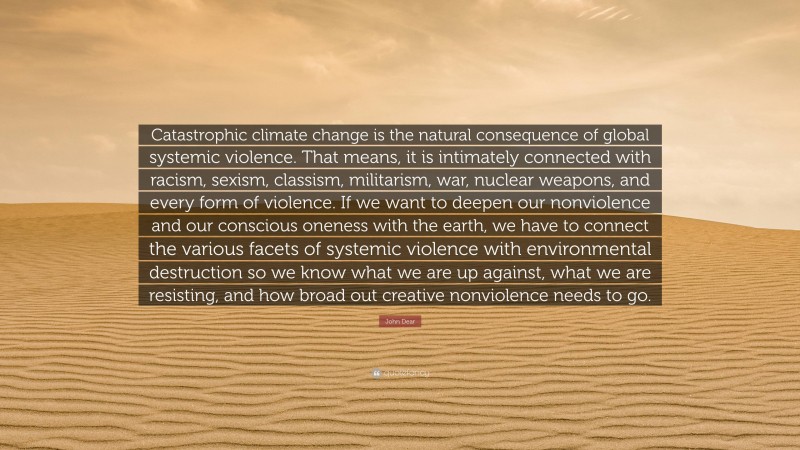 John Dear Quote: “Catastrophic climate change is the natural consequence of global systemic violence. That means, it is intimately connected with racism, sexism, classism, militarism, war, nuclear weapons, and every form of violence. If we want to deepen our nonviolence and our conscious oneness with the earth, we have to connect the various facets of systemic violence with environmental destruction so we know what we are up against, what we are resisting, and how broad out creative nonviolence needs to go.”