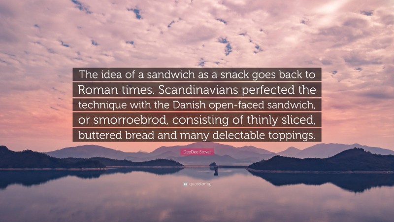 DeeDee Stovel Quote: “The idea of a sandwich as a snack goes back to Roman times. Scandinavians perfected the technique with the Danish open-faced sandwich, or smorroebrod, consisting of thinly sliced, buttered bread and many delectable toppings.”