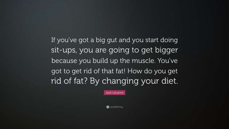 Jack LaLanne Quote: “If you’ve got a big gut and you start doing sit-ups, you are going to get bigger because you build up the muscle. You’ve got to get rid of that fat! How do you get rid of fat? By changing your diet.”