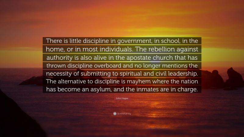 John Hagee Quote: “There is little discipline in government, in school, in the home, or in most individuals. The rebellion against authority is also alive in the apostate church that has thrown discipline overboard and no longer mentions the necessity of submitting to spiritual and civil leadership. The alternative to discipline is mayhem where the nation has become an asylum, and the inmates are in charge.”