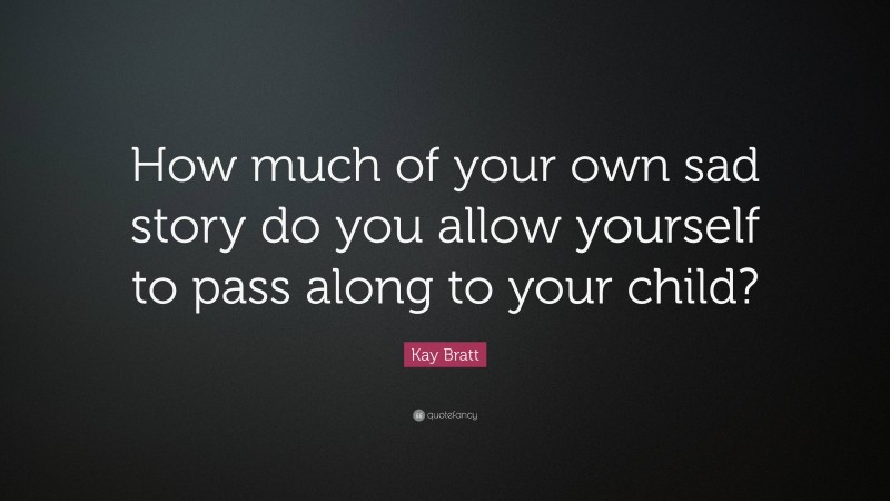Kay Bratt Quote: “How much of your own sad story do you allow yourself to pass along to your child?”