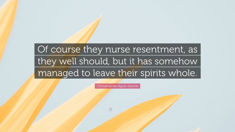 Chimamanda Ngozi Adichie Quote: “Of course they nurse resentment, as they well should, but it has somehow managed to leave their spirits whole.”