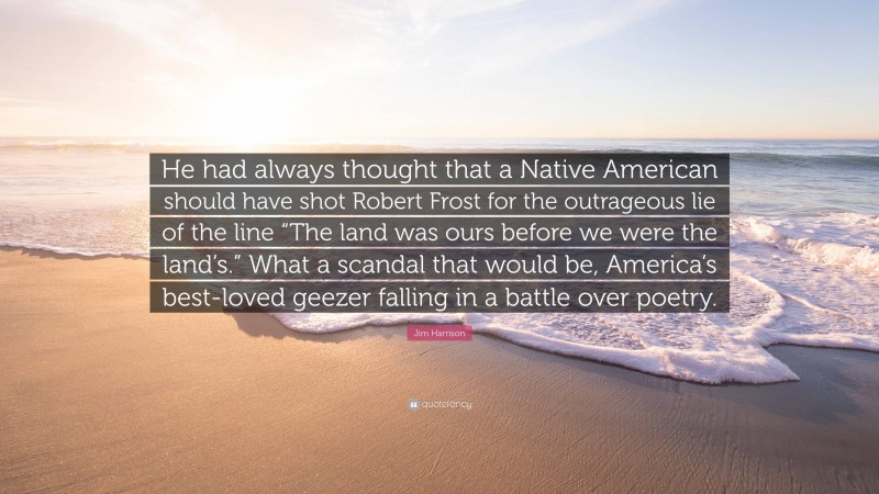 Jim Harrison Quote: “He had always thought that a Native American should have shot Robert Frost for the outrageous lie of the line “The land was ours before we were the land’s.” What a scandal that would be, America’s best-loved geezer falling in a battle over poetry.”