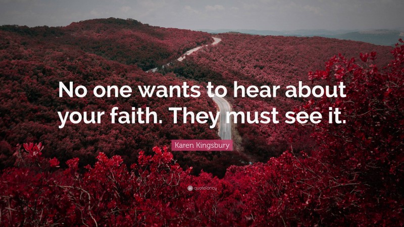 Karen Kingsbury Quote: “No one wants to hear about your faith. They must see it.”