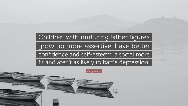 Cathy Wilson Quote: “Children with nurturing father figures grow up more assertive, have better confidence and self-esteem, a social more fit and aren’t as likely to battle depression.”