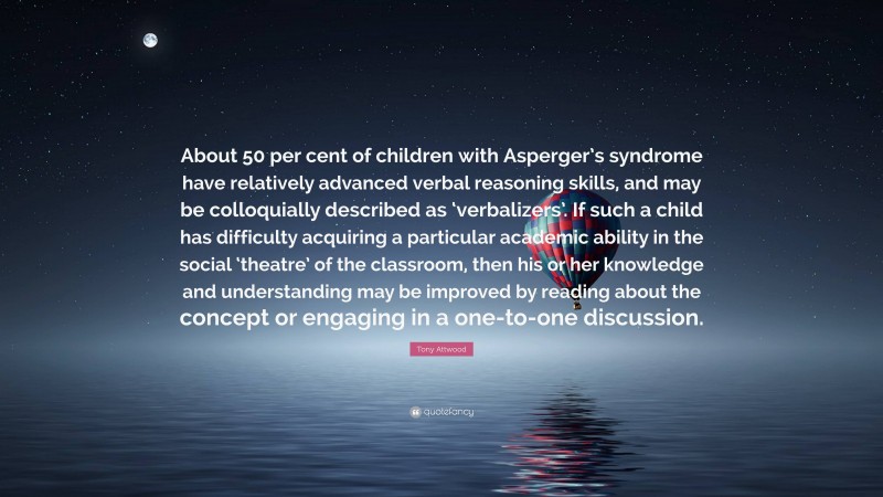 Tony Attwood Quote: “About 50 per cent of children with Asperger’s syndrome have relatively advanced verbal reasoning skills, and may be colloquially described as ‘verbalizers’. If such a child has difficulty acquiring a particular academic ability in the social ‘theatre’ of the classroom, then his or her knowledge and understanding may be improved by reading about the concept or engaging in a one-to-one discussion.”