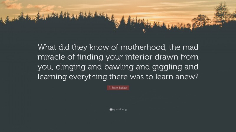 R. Scott Bakker Quote: “What did they know of motherhood, the mad miracle of finding your interior drawn from you, clinging and bawling and giggling and learning everything there was to learn anew?”