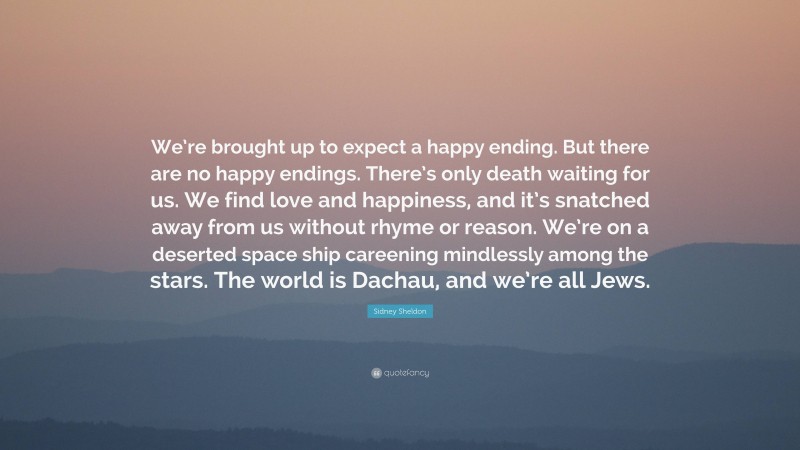 Sidney Sheldon Quote: “We’re brought up to expect a happy ending. But there are no happy endings. There’s only death waiting for us. We find love and happiness, and it’s snatched away from us without rhyme or reason. We’re on a deserted space ship careening mindlessly among the stars. The world is Dachau, and we’re all Jews.”