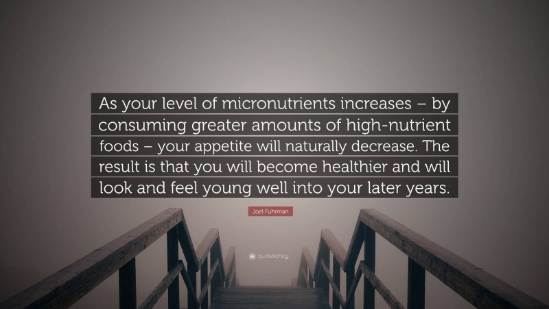 Joel Fuhrman Quote: “As your level of micronutrients increases – by consuming greater amounts of high-nutrient foods – your appetite will naturally decrease. The result is that you will become healthier and will look and feel young well into your later years.”