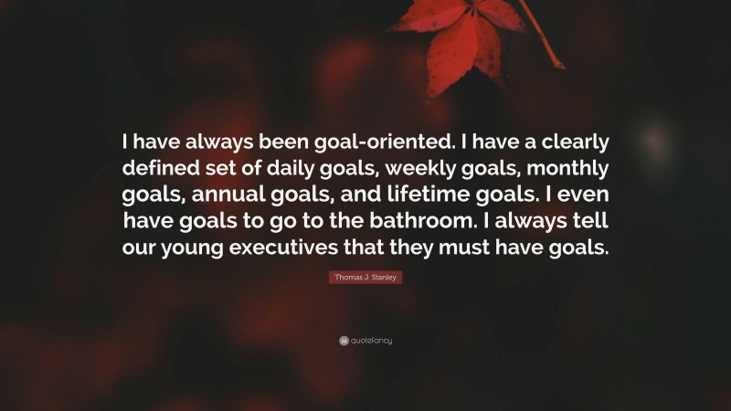 Thomas J. Stanley Quote: “I have always been goal-oriented. I have a clearly defined set of daily goals, weekly goals, monthly goals, annual goals, and lifetime goals. I even have goals to go to the bathroom. I always tell our young executives that they must have goals.”