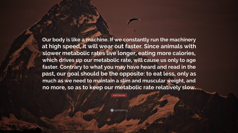Joel Fuhrman Quote: “Our body is like a machine. If we constantly run the machinery at high speed, it will wear out faster. Since animals with slower metabolic rates live longer, eating more calories, which drives up our metabolic rate, will cause us only to age faster. Contrary to what you may have heard and read in the past, our goal should be the opposite: to eat less, only as much as we need to maintain a slim and muscular weight, and no more, so as to keep our metabolic rate relatively slow.”