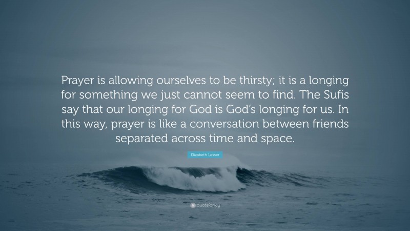 Elizabeth Lesser Quote: “Prayer is allowing ourselves to be thirsty; it is a longing for something we just cannot seem to find. The Sufis say that our longing for God is God’s longing for us. In this way, prayer is like a conversation between friends separated across time and space.”
