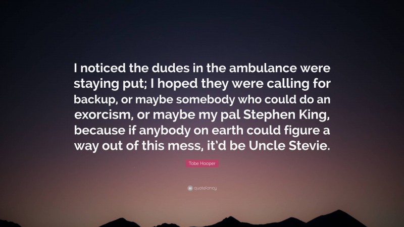 Tobe Hooper Quote: “I noticed the dudes in the ambulance were staying put; I hoped they were calling for backup, or maybe somebody who could do an exorcism, or maybe my pal Stephen King, because if anybody on earth could figure a way out of this mess, it’d be Uncle Stevie.”