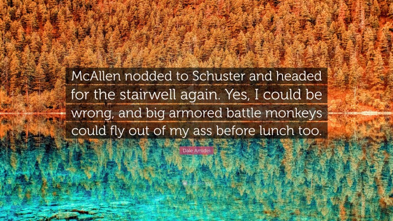 Dale Amidei Quote: “McAllen nodded to Schuster and headed for the stairwell again. Yes, I could be wrong, and big armored battle monkeys could fly out of my ass before lunch too.”