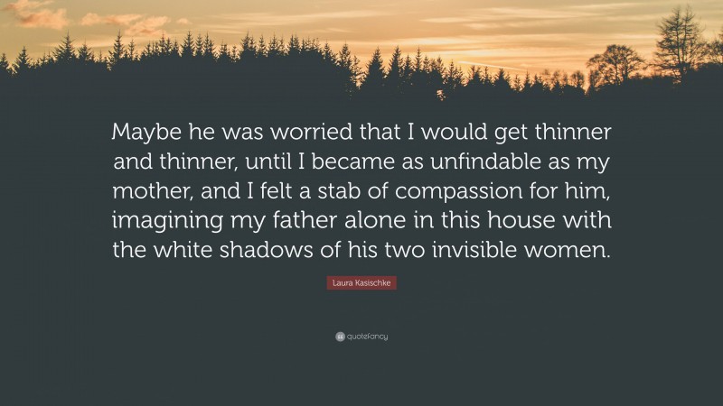 Laura Kasischke Quote: “Maybe he was worried that I would get thinner and thinner, until I became as unfindable as my mother, and I felt a stab of compassion for him, imagining my father alone in this house with the white shadows of his two invisible women.”