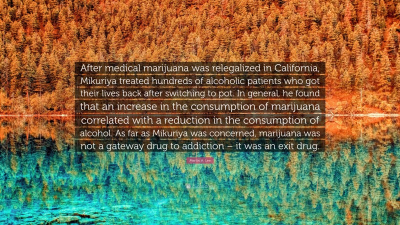 Martin A. Lee Quote: “After medical marijuana was relegalized in California, Mikuriya treated hundreds of alcoholic patients who got their lives back after switching to pot. In general, he found that an increase in the consumption of marijuana correlated with a reduction in the consumption of alcohol. As far as Mikuriya was concerned, marijuana was not a gateway drug to addiction – it was an exit drug.”