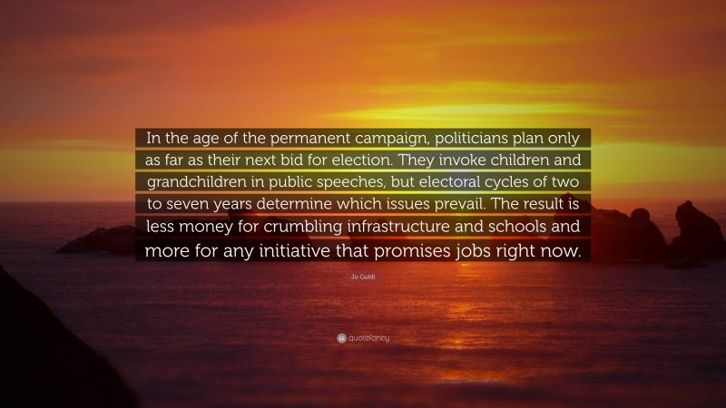Jo Guldi Quote: “In the age of the permanent campaign, politicians plan only as far as their next bid for election. They invoke children and grandchildren in public speeches, but electoral cycles of two to seven years determine which issues prevail. The result is less money for crumbling infrastructure and schools and more for any initiative that promises jobs right now.”