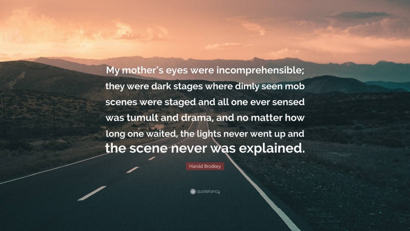 Harold Brodkey Quote: “My mother’s eyes were incomprehensible; they were dark stages where dimly seen mob scenes were staged and all one ever sensed was tumult and drama, and no matter how long one waited, the lights never went up and the scene never was explained.”