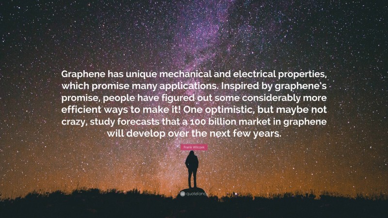 Frank Wilczek Quote: “Graphene has unique mechanical and electrical properties, which promise many applications. Inspired by graphene’s promise, people have figured out some considerably more efficient ways to make it! One optimistic, but maybe not crazy, study forecasts that a 100 billion market in graphene will develop over the next few years.”