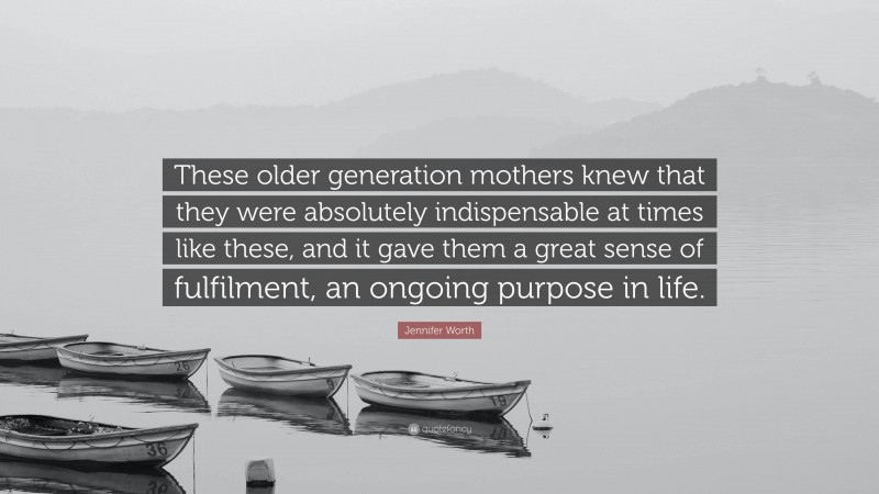 Jennifer Worth Quote: “These older generation mothers knew that they were absolutely indispensable at times like these, and it gave them a great sense of fulfilment, an ongoing purpose in life.”