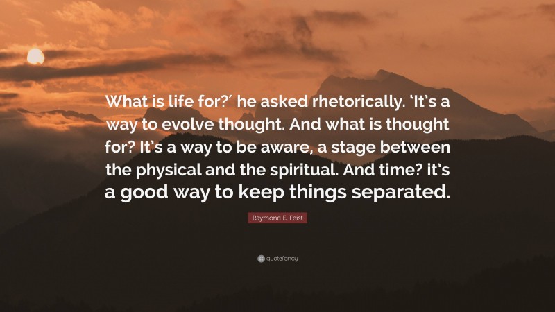 Raymond E. Feist Quote: “What is life for?′ he asked rhetorically. ‘It’s a way to evolve thought. And what is thought for? It’s a way to be aware, a stage between the physical and the spiritual. And time? it’s a good way to keep things separated.”