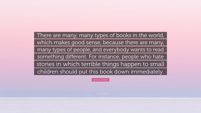 Lemony Snicket Quote: “There are many, many types of books in the world, which makes good sense, because there are many, many types of people, and everybody wants to read something different. For instance, people who hate stories in which terrible things happen to small children should put this book down immediately.”