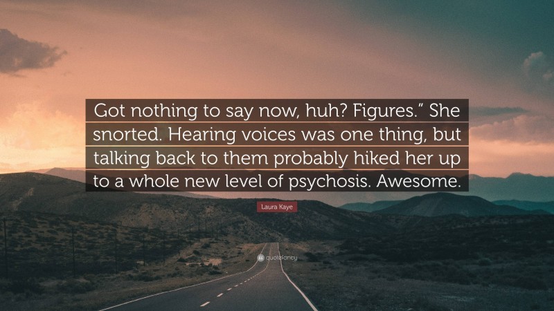 Laura Kaye Quote: “Got nothing to say now, huh? Figures.” She snorted. Hearing voices was one thing, but talking back to them probably hiked her up to a whole new level of psychosis. Awesome.”