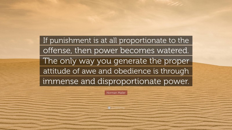 Norman Mailer Quote: “If punishment is at all proportionate to the offense, then power becomes watered. The only way you generate the proper attitude of awe and obedience is through immense and disproportionate power.”